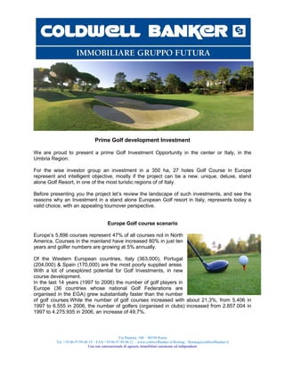 Prime Golf development Investment

We are proud to present a prime Golf Investment Opportunity in the center or Italy, in the
Umbria Region.

For the wise investor group an investment in a 350 ha, 27 holes Golf Course in Europe
represent and intelligent objective, mostly if the project can be a new, unique, deluxe, stand
alone Golf Resort, in one of the most turistic regions of of Italy.

Before presenting you the project let’s review the landscape of such investments, and see the
reasons why an Investment in a stand alone European Golf resort in Italy, represents today a
valid choice, with an appealing tournover perspective.


                                         Europe Golf course scenario

Europe’s 5,896 courses represent 47% of all courses not in North
America. Courses in the mainland have increased 80% in just ten
years and golfer numbers are growing at 5% annually.

Of the Western European countries, Italy (363,000), Portugal
(204,000) & Spain (170,000) are the most poorly supplied areas.
With a lot of unexplored potential for Golf Investments, in new
course development.
In the last 14 years (1997 to 2006) the number of golf players in
Europe (36 countries whose national Golf Federations are
organised in the EGA) grew substantially faster than the number
of golf courses.While the number of golf courses increased with about 21,3%, from 5.406 in
1997 to 6.555 in 2006, the number of golfers (organised in clubs) increased from 2.857.004 in
1997 to 4.275.935 in 2006, an increase of 49,7%.



                                                  Via Panama, 100 – 00198 Roma
         Tel. +39 06.97.99.48.19 – FAX +39 06.97.99.48.21 – www.coldwellbanker.it/fleming - fleming@coldwellbanker.it
                              Una rete internazionale di agenzie immobiliari autonome ed indipendenti
 