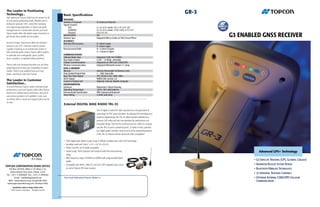 The Leader in Positioning
Technology...                                               Basic Specifications
                                                                                                                                                                                 GR-3
Your authorized Topcon dealer has the answer for all
of your precise positioning needs. Whether you’re           TRACKING
                                                            Number of Channels                       72 Universal Channels
looking for precision GPS+ control for surveying            Signals Tracked:
and engineering applications or layout and grade                 GPS                                 L1, L2, & L5 carrier, CA, L1 P, L2 P, L2C
management on a construction job site, your local                GLONASS                             L1, L2, & L5 carrier, L1CA, L2CA, L1 P, L2 P

                                                                                                                                                                                        G3 ENABLED GNSS RECEIVER
Topcon dealer offers the widest range of products to             GALILEO                             E2-L1-E1, E5
get the job done quickly and accurately.                    WAAS/EGNOS                               Yes
                                                            Antenna Type                             Integrated Micro-Center on Flat Ground Plane
                                                            ACCURACY
And don’t forget, Topcon also offers the industry’s         Real time RTK accuracy                   H: 10mm+1ppm
easiest-to-use GPS+ machine control systems.                                                         V: 15mm+1ppm
Capable of working as an indicate-only system or            Post processed Static                    H: +3.0mm+0.5ppm
fully automatic grade control, Topcon offers systems                                                 V: +5.0mm+0.5ppm
to automate your motorgrader, paver, profiler,              COMMUNICATIONS
dozer, excavator, or ag/land leveling machines.             Optional Radio Type                      Integrated Tx/Rx 410-470MHz
                                                            Base Radio Output                        0.250 – 1.0 Watts, selectable
                                                            Cellular Communications                  Integrated via SIM Card, GSM/GPRS
There’s only one company that offers you all of the         Wireless Communications                  Integrated Bluetooth version 1.1 comp
positioning tools to keep you competitive in today’s        DATA & MEMORY
market. They’re only available from your local              Memory                                   Internal, Removable SD Memory Card
dealer, and they’re only from Topcon.                       Data Update/Output Rate                  1 – 20Hz Selectable
                                                            Real Time Data Output                    TPS, RTCM SC104, CMR, CMR+
                                                            ASCII Output                             NMEA 0183 version 3.0
The Leader in Customer                                      Control & Display Unit                   Optional, External, Mobile Computer
Satisfaction...                                             ENVIRONMENTAL
To ensure that your Topcon system maintains peak            Enclosure                                Magnesium I-Beam Housing
performance, your local Topcon dealer offers factory        Operating Temperature                    -20 to +50C with batteries
trained and certified service technicians. And just in      Environmental Specification              IP66 waterproof/dustproof
case service assistance isn’t available in your area,       Shock Rating                             2 meter pole drop
our factory offers a repair and support policy second
to none.
                                                            External DIGITAL BASE RADIO TRL-35
                                                                                                     TRL-35 digital 35 watt UHF radio represents the next generation of
                                                                                                     radio disign for RTK communications. By utilizing DSP technology and
                                                                                                     advanced digital design, the TRL-35 delivers greater reliability than
                                                                                                     previous UHF radios and sets new standards for performance and
                                                                                                     innovative design. Don’t let the small size fool you. within it’s compact
                                                                                                     case the TRL-35 packs a powerful punch...35 watts of clean, penetrat-
                                                                                                     ing, digital power! Just take a look at some of the outstanding features
                                                                                                     of the TRL-35, features that far exceed all of the competition!

                                                            • 100% digital radio delivers longer range in difficult conditions than older UHF technology
                                                            • incredibly small size! Only 6” x 2.0” x 2.8” (H x W x D)
                                                            • Pacific Crest PDL and Trimtalk compatible
                                                            • Jobsite tough...100% dustproof and rainproof with IP66 environmental                                                                  Advanced GPS+ Technology
                                                              rating!
                                                            • Wide frequency range of 410MHz to 470MHz with programmable band-
                                                              widths
                                                                                                                                                                                                •	G3	Satellite	Tracking	(GPS,	Glonass,	Galileo)
                                                            • Compatible with HiPer+, HiPer XT, and GR-3 UHF integrated rover receiv-                                                           •	Advanced	Rugged	System	Design
TOPCON CORPORATION DUBAI OFFICE
   P.O.Box 293705, Office C-25 (Row C-2),                     ers and all Topcon RTK base receivers                                                                                             •	Bluetooth	Wireless	Technology
    Dubai Airport Free Zone, Dubai, U.A.E.
                                                                                                                                                                                                •	72	Universal	Tracking	Channels
Tel : +971 4 2995900 Fax : +971 4 2995901
        Email : marketing@topcon.ae                          Your local Authorized Topcon dealer is:                                                                                            •	Optional	Internal	GSM/GPRS	Cellular
  Web : www.topcon.co.jp (Corporate Info)                                   Middle East & Africa                                                                                                			Communication
 www.topconpositioning.com (Product Info)                   www.topconmembers.com/a email: marketing@topcongulf.com
       Specifications subject to change without notice
     ©2007 Topcon Corporation        All rights reserved.
 