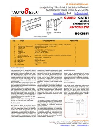 I GUARD I GATE I
                                                                                                 VEHICLE
                                                                                            BARRIER GATE
                                                                                     AUTOMATIC

                                                                                             BGX88F1

NO         ITEM                               SPECIFICATION                            REMARKS

 1.    PLC                       100-240VAC50/60HZ6 INPUT SINK/SOURCE 4 OUTPUT TYPE RELAY    1
 2.     COMMUNICATION MODULE     COMMUNICATION RS 232 TO PC & PLC                            1
 3.     CONTACTOR                3PHASE COIL 220 VAC                                         1
 4.     OVER LOAD                0,36 – 1A                                                   1
 5.     SSR 25DA                 INPUT 3”32VDC, OUTPUT 24”380 VAC                            1
 6.     BREAKER                  1 POLE 2A, 230/400 VAC                                      1
 7.     CAPASSITOR               350 VAC, 6 MICRO FARAD                                      1
 8.     FUSE                     2A                                                          1
 9.     METAL DETECTOR           OPERATING VOLTAGES 24VACDC,115-230VAC FREQUENCY RANGE
       20KHZ TO 170 KHZ, IP 30                                                               1
 10.   MOTOR                     220VAC 0,9”1A 1450RPM ,IP 65                                1
 11.   GEARBOX                   RATIO 1 : 50                                                1
 12.   LIMIT SWITCH              CONTACT NO & NC                                             1
 13.   MECHANIC                  1 LOT                                                       1
 14.   GATE                      ALUMUNIUM 3 METRES                                          1
 15.   BOX PANEL                 1 SET                                                       1
 
