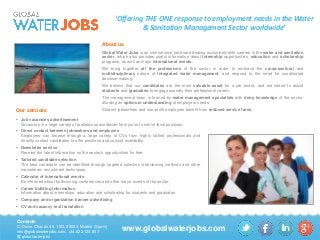 ‘Offering THE ONE response to employment needs in the Water
& Sanitation Management Sector worldwide’
About us
Global Water Jobs is an international job board dealing exclusively with careers in the water and sanitation
sector, which also provides useful information about internship opportunities, education and scholarship
programs, as well as major international events.
We bring together all the professions of the sector in order to embrace the cross-sectoral and
multidisciplinary nature of integrated water management, and respond to the need for coordinated
decision-making.
We believe that our candidates are the most valuable asset for a job board, and we intend to assist
students and graduates to engage soundly their professional career.
The management team is formed by water management specialists with deep knowledge of the sector,
allowing an optimum understanding of employers needs.

Our services

Student jobseekers and non-profit employers benefit from reduced service fares .

 Job vacancies advertisement
Vacancies in a large variety of professions worldwide from junior to senior level positions.
 Direct contact between jobseekers and employers
Employers can browse through a large variety of CVs from highly skilled professionals and
directly contact candidates to offer positions and consult availability.
 Newsletter service
Receive the latest information on the sector’s opportunities for free.
 Tailored candidate selection
The best candidate can be identified through targeted selection interviewing methods and other
mainstream recruitment techniques.
 Calendar of international events
Be informed about forthcoming conferences and other major events of the sector.
 Career building information
Information about internships, education and scholarship for students and graduates.
 Company and organization banner advertising
 CV and vacancy text translation

Contacts
C/ Dulce Chacón 45, 15G, 28050, Madrid (Spain)
info@globalwaterjobs.com, +34.622.124.937
globalwaterjobs

www.globalwaterjobs.com

 