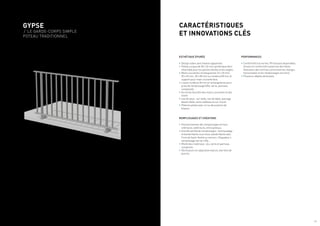 PERFORMANCES
•	Conformité à la norme, PV d’essais disponibles
(mises en conformité suivant les dernières
évolutions des normes concernant les charges
horizontales et les remplissages verriers).
•	Plusieurs dépôts de brevets.
ESTHÉTIQUE ÉPURÉE
•	Design sobre sans fixation apparente.
•	Poteau unique de 50 x 24 mm symétrique donc
réversible pour les parties droites et les angles.
•	Mains courantes rectangulaires 27 x 65 mm,
35 x 65 mm, 30 x 85 mm ou rondes ø 50 mm et
support pour main courante bois.
•	Lisses rondes ø 30 mm et rectangulaires pour
prise de remplissage (tôle, verre, panneau
composite).
•	Accroche discrète des mains courantes et des
lisses.
•	Cas de pose : sur dalle, nez de dalle, passage
devant dalle, entre tableaux et sur muret.
•	Platines plates avec un ou deux points de
fixation.
REMPLISSAGES ET CRÉATIONS
•	Positionnement des remplissages en face
intérieure, extérieure, entre poteaux.
•	Grande variété de remplissages : barreaudage
et bande filante sous lisse, bande filante avec
Croix de Saint-André ou version « Paquebot »,
remplissage verrier, tôle...
•	Mixité des matériaux : alu, verre et panneau
composite.
•	Déclinaison en séparation balcon, barrière de
piscine.
CARACTÉRISTIQUES
ET INNOVATIONS CLÉS
GYPSE
/ LE GARDE-CORPS SIMPLE
POTEAU TRADITIONNEL
/ 5
 
