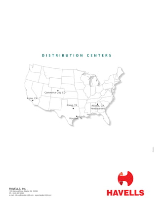 D I S T R I B U T I O N                C E N T E R S




                                           Commerce City, CO

                     Irvine, CA

                                                               Irving, TX        Atlanta, GA
                                                                                 Headquarters



                                                                 Houston, TX




                                                                                                #xxxxx




HAVELLS, Inc.
125 Villanova Drive, Atlanta, GA 30336
Ph.1-800-922-6693
e-mail : info.us@havells-USA.com www.havells-USA.com
 