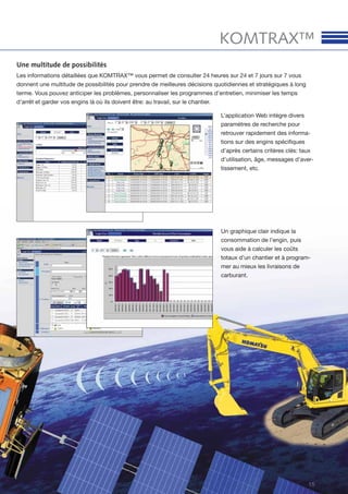 15
KOMTRAX™
Une multitude de possibilités
Les informations détaillées que KOMTRAX™ vous permet de consulter 24 heures sur 24 et 7 jours sur 7 vous
donnent une multitude de possibilités pour prendre de meilleures décisions quotidiennes et stratégiques à long
terme. Vous pouvez anticiper les problèmes, personnaliser les programmes d’entretien, minimiser les temps
d’arrêt et garder vos engins là où ils doivent être: au travail, sur le chantier.
L’application Web intègre divers
paramètres de recherche pour
retrouver rapidement des informa-
tions sur des engins spéciﬁques
d’après certains critères clés: taux
d’utilisation, âge, messages d’aver-
tissement, etc.
Un graphique clair indique la
consommation de l’engin, puis
vous aide à calculer les coûts
totaux d’un chantier et à program-
mer au mieux les livraisons de
carburant.
 