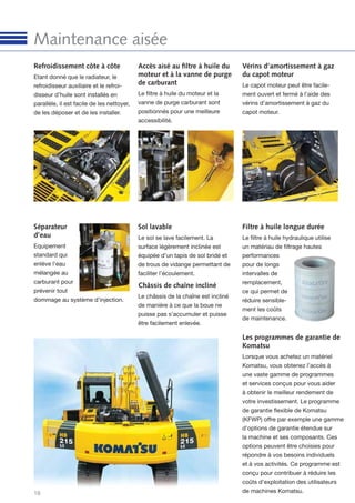 16
Maintenance aisée
Séparateur
d’eau
Equipement
standard qui
enlève l’eau
mélangée au
carburant pour
prévenir tout
dommage au système d’injection.
Accès aisé au ﬁltre à huile du
moteur et à la vanne de purge
de carburant
Le ﬁltre à huile du moteur et la
vanne de purge carburant sont
positionnés pour une meilleure
accessibilité.
Refroidissement côte à côte
Etant donné que le radiateur, le
refroidisseur auxiliaire et le refroi-
disseur d’huile sont installés en
parallèle, il est facile de les nettoyer,
de les déposer et de les installer.
Sol lavable
Le sol se lave facilement. La
surface légèrement inclinée est
équipée d’un tapis de sol bridé et
de trous de vidange permettant de
faciliter l’écoulement.
Filtre à huile longue durée
Le ﬁltre à huile hydraulique utilise
un matériau de ﬁltrage hautes
performances
pour de longs
intervalles de
remplacement,
ce qui permet de
réduire sensible-
ment les coûts
de maintenance.
Châssis de chaîne incliné
Le châssis de la chaîne est incliné
de manière à ce que la boue ne
puisse pas s’accumuler et puisse
être facilement enlevée.
Vérins d’amortissement à gaz
du capot moteur
Le capot moteur peut être facile-
ment ouvert et fermé à l’aide des
vérins d’amortissement à gaz du
capot moteur.
Les programmes de garantie de
Komatsu
Lorsque vous achetez un matériel
Komatsu, vous obtenez l’accès à
une vaste gamme de programmes
et services conçus pour vous aider
à obtenir le meilleur rendement de
votre investissement. Le programme
de garantie ﬂexible de Komatsu
(KFWP) offre par exemple une gamme
d’options de garantie étendue sur
la machine et ses composants. Ces
options peuvent être choisies pour
répondre à vos besoins individuels
et à vos activités. Ce programme est
conçu pour contribuer à réduire les
coûts d’exploitation des utilisateurs
de machines Komatsu.
 