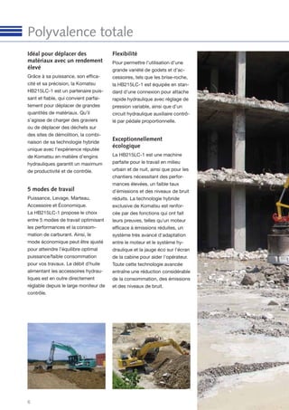 6
Polyvalence totale
Idéal pour déplacer des
matériaux avec un rendement
élevé
Grâce à sa puissance, son efﬁca-
cité et sa précision, la Komatsu
HB215LC-1 est un partenaire puis-
sant et ﬁable, qui convient parfai-
tement pour déplacer de grandes
quantités de matériaux. Qu’il
s’agisse de charger des graviers
ou de déplacer des déchets sur
des sites de démolition, la combi-
naison de sa technologie hybride
unique avec l’expérience réputée
de Komatsu en matière d’engins
hydrauliques garantit un maximum
de productivité et de contrôle.
5 modes de travail
Puissance, Levage, Marteau,
Accessoire et Économique.
La HB215LC-1 propose le choix
entre 5 modes de travail optimisant
les performances et la consom-
mation de carburant. Ainsi, le
mode économique peut être ajusté
pour atteindre l’équilibre optimal
puissance/faible consommation
pour vos travaux. Le débit d’huile
alimentant les accessoires hydrau-
liques est en outre directement
réglable depuis le large moniteur de
contrôle.
Flexibilité
Pour permettre l’utilisation d’une
grande variété de godets et d’ac-
cessoires, tels que les brise-roche,
la HB215LC-1 est équipée en stan-
dard d’une connexion pour attache
rapide hydraulique avec réglage de
pression variable, ainsi que d’un
circuit hydraulique auxiliaire contrô-
lé par pédale proportionnelle.
Exceptionnellement
écologique
La HB215LC-1 est une machine
parfaite pour le travail en milieu
urbain et de nuit, ainsi que pour les
chantiers nécessitant des perfor-
mances élevées, un faible taux
d'émissions et des niveaux de bruit
réduits. La technologie hybride
exclusive de Komatsu est renfor-
cée par des fonctions qui ont fait
leurs preuves, telles qu'un moteur
efﬁcace à émissions réduites, un
système très avancé d'adaptation
entre le moteur et le système hy-
draulique et la jauge éco sur l'écran
de la cabine pour aider l'opérateur.
Toute cette technologie avancée
entraîne une réduction considérable
de la consommation, des émissions
et des niveaux de bruit.
 