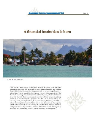 Page 1GARDINER CAPITAL MANAGEMENT PCC
A financial institution is born
© 2013 Gardiner Finance LLC
This brochure presents the hedge funds currently being set up by Gardiner
Capital Management PCC, which will have the status of a public non-banking
financial institution in Mauritius. Its purpose will be to host hedge funds reg-
ulated by a license issued by the Financial Services Commission (FSC). The
fund will be managed by Gardiner Finance Mauritius Ltd., which holds license
issued by the FSC. These two companies are not offshore corporations being
resident in Mauritius for tax purposes and have their headquarters, ac-
counting, audit, subscription bank, fund administrator, transfer agent in Mau-
ritius. Their respective Boards of Directors are also be made up of a majority
of Mauritian residents and a minority of non-Mauritian directors. The two
companies are wholly owned subsidiaries of Gardiner Finance Holdings LLC,
the promoter and beneficial owner, with Michel Bigot as its Chairman.
 