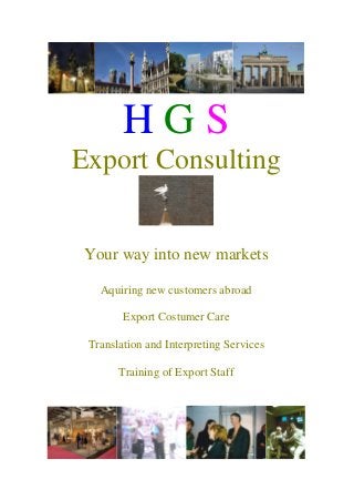 H G S
Export Consulting
Your way into new markets
Aquiring new customers abroad
Export Costumer Care
Translation and Interpreting Services
Training of Export Staff
 