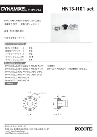 DYNAMIXEL XM540,XH540`
uɥ`
?
֬٥󥰥

Ʒ : 903-0267-000
Сϣ񣺥`ץ
Drawing
HN13-I101 set
ʥߥ
؜Ԫ : ʽܥƥ
101-0052 |ǧС 2-12-14 绨ӥ 3F
e-mail : japan@robotis.com
web : https://www.robotis.co.jp
Package Components
Compatible models
HN13-I101  1 
֬u٥  1 
ɥ`å  1 
åפͤ M2.5x4 18 
åפͤ M2.5x5 8 
DYNAMIXEL XM540-W270-R, XM540-W270-T
DYNAMIXEL XM540-W150-R, XM540-W150-T
DYNAMIXEL XH540-W270-R, XH540-W270-T
DYNAMIXEL XH540-W150-R, XH540-W150-T
DYNAMIXEL XH540-V270-R
DYNAMIXEL XH540-V150-R
ע
ˮǥXW540`ˤʹäǤޤ
 