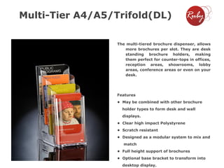 Multi-Tier A4/A5/Trifold(DL)
The multi-tiered brochure dispenser, allows
more brochures per slot. They are desk
standing brochure holders, making
them perfect for counter-tops in offices,
reception areas, showrooms, lobby
areas, conference areas or even on your
desk.

Features
• May be combined with other brochure
holder types to form desk and wall
displays.
• Clear high impact Polystyrene
• Scratch resistant
• Designed as a modular system to mix and
match
• Full height support of brochures
• Optional base bracket to transform into
desktop display.

 