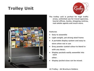 Trolley Unit
The trolley unit is perfect for high traffic
areas, unlimited use for travel agencies,
tourist offices, banks, shopping centres,
real estate agents and much more.

Features
•

Easy to assemble

•

Light weight, yet strong steel frame

•

A portable display system and easy to
store when not in use

•

Grey powder coated colour to blend in

with any decor.
•

Display pockets easily assemble into
each
other.

•

Display pocket sizes can be mixed.

16 Trolley - A4 Brochure Holders

 