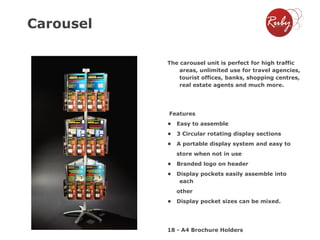 Carousel
The carousel unit is perfect for high traffic
areas, unlimited use for travel agencies,
tourist offices, banks, shopping centres,
real estate agents and much more.

Features

•

Easy to assemble

•

3 Circular rotating display sections

•

A portable display system and easy to
store when not in use

•

Branded logo on header

•

Display pockets easily assemble into
each
other

•

Display pocket sizes can be mixed.

18 - A4 Brochure Holders

 