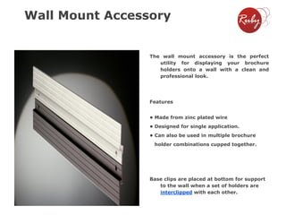 Wall Mount Accessory

The wall mount accessory is the perfect
utility for displaying your brochure
holders onto a wall with a clean and
professional look.

Features
• Made from zinc plated wire
• Designed for single application.
• Can also be used in multiple brochure
holder combinations cupped together.

Base clips are placed at bottom for support
to the wall when a set of holders are
interclipped with each other.

 