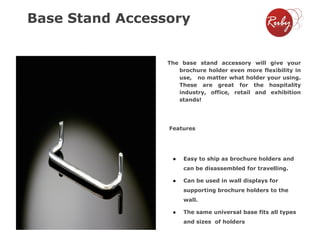 Base Stand Accessory

The base stand accessory will give your
brochure holder even more flexibility in
use, no matter what holder your using.
These are great for the hospitality
industry, office, retail and exhibition
stands!

Features

●

Easy to ship as brochure holders and

can be disassembled for travelling.
●

Can be used in wall displays for
supporting brochure holders to the
wall.

●

The same universal base fits all types
and sizes of holders

 