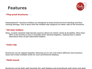 Features
^Flop proof brochures

Expandastand™ brochure holders are designed to keep brochures from bending and thus
causing damage. This is done with the molded side supports on either side of the brochure.

^All clear holders
Clear, scratch resistant high density styrene allows for better clarity & durability. More than
50% of the brochure unit is viewable when stacked together, making them a better
alternative than acrylic fabricated holders.

^Inter-clip

Brochures can be clipped together allowing you to mix and match different size brochure
sizes and create multiple levels for your promotional displays.

^Multi mount

Brochures can be both wall mounted (for wall displays and promotional wall racks) and desk

 
