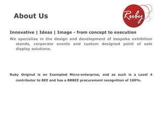 About Us
Innovative | Ideas | Image - from concept to execution
We specialise in the design and development of bespoke exhibition
stands, corporate events and custom designed point of sale
display solutions.

Ruby Original is an Exempted Micro-enterprise, and as such is a Level 4

contributor to BEE and has a BBBEE procurement recognition of 100%.

 