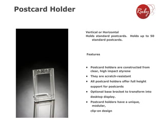 Postcard Holder

Vertical or Horizontal
Holds standard postcards.
standard postcards.

Holds up to 50

Features

•

Postcard holders are constructed from
clear, high impact styrene

•

They are scratch-resistant

•

All postcard holders offer full height
support for postcards

•

Optional base bracket to transform into
desktop display.

•

Postcard holders have a unique,
modular,

clip-on design

 