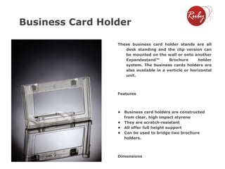 Business Card Holder
These business card holder stands are all
desk standing and the clip version can
be mounted on the wall or onto another
Expandastand™
Brochure
holder
system. The business cards holders are
also available in a verticle or horizontal
unit.

Features

•

Business card holders are constructed
from clear, high impact styrene
• They are scratch-resistant
• All offer full height support
• Can be used to bridge two brochure
holders.

Dimensions

 