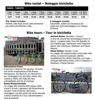 Bike rental – Noleggio biciclette
FARES - TARIFFE
1 hour
1 ora

3 hours
3 ore

1 day
1 giorno

2 days
2 giorni

3 days
3 giorni

4 days
4 giorni

5 days
5 giorni

6 days
6 giorni

1 week
7 giorni

1 D. Extra
1 G. Extra

5,00

12,00

15,00

22,00

28,00

35,00

40,00

45,00

50,00

5,00

The rental includes:
Helmet, bike lock (to be used whenever
you park) and Rome's map.

Il noleggio include:
Caschetto, catena di sicurezza (da
usare per ogni parcheggio) e la mappa
di Roma.

Bike tours – Tour in bicicletta
Ancient Rome: (duration: 3 hours)
A nice trip around the archeological rovins of
Rome, a gradual path, from the Republic to
the Imperial age, looking the most important
places, like Colosseum, Pantheon and Piazza
Navona.
Roma Antica: (durata: 3 ore)
Un viaggio alla scoperta delle rovine della città
antica; un percorso graduale, dall'età
repubblicana fino all'età imperiale, nei luoghi
principali dell'antica Roma; come il Colosseo, il
Pantheon e Piazza Navona.
Reinassence Rome
A journey to discover the squares, churches
and all the masterpieces of the Roman
Renaissance, the Bernini's art, Borromini's
art, Caravaggio's art and other artists who
worked in Rome will make the tour
unforgettable and full of surprises
Roma Rinascimentale
Un viaggio alla scoperta delle piazze, delle
chiese e di tutti i capolavori del Rinascimento
romano; l'arte di Bernini, Borromini,
Caravaggio e gli altri artisti che hanno lavorato
a Roma renderanno il tour indimenticabile e
ricco di sorprese.

 