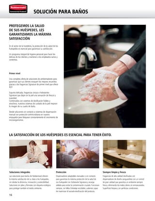 16
LA SATISFACCIÓN DE LOS HUÉSPEDES ES ESENCIAL PARA TENER ÉXITO.
Soluciones integrales
Las soluciones para baños de Rubbermaid ofrecen
la máxima satisfacción de su clase a los huéspedes,
sin olvidar la eficiencia, innovación y sostenibilidad.
Soluciones sin pilas y fórmulas con etiqueta ecológica
para proteger también el medio ambiente.
Protección
Dispensadores adaptables manuales o sin contacto
para garantizar la máxima protección de la salud de
sus huéspedes con hidratante Signature y recarga
sellada para evitar la contaminación cruzada. Funcionan
siempre, sin fallos Embalaje reciclable y además capaz
de maximizar el vaciado-dosificación del producto.
Siempre limpio y fresco
Fragancias de alta calidad dosificadas con
dispensadores de diseño vanguardista con un control
de gran calidad que garantiza un ambiente siempre
fresco, eliminando los malos olores sin enmascararlos.
Superficies limpias y en perfectas condiciones.
SOLUCIÓN PARA BAÑOS
PROTEGEMOS LA SALUD
DE SUS HUÉSPEDES, LES
GARANTIZAMOS LA MÁXIMA
SATISFACCIÓN
En el sector de la hostelería, la protección de la salud de los
huéspedes es esencial para garantizar su satisfacción.
Un programa integral de higiene personal para hacer las
delicias de los clientes y mantener a los empleados sanos y
contentos.
Primer nivel
Una completa oferta de soluciones de ambientadores para
garantizar que sus clientes evoquen los mejores recuerdos
gracias a las fragancias Signature de primer nivel que ofrece
RCP.
Espuma delicada, fragancias únicas e hidratantes
Signature que dejan en la piel una sensación de frescor y
suavidad.
Combinados con sistemas de dosificación fiables y
atractivos, nuestros sistemas de cuidado de la piel mejoran
la imagen de su cuarto de baño.
Desde soluciones sin contacto a sistemas de dispensación
manual con protección antimicrobiana en nuestro
empujador para bloquear constantemente el crecimiento de
microorganismos.
 