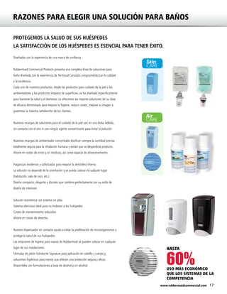 17www.rubbermaidcommercial.com
Air
CARE
Skin
CARE
60%
RAZONES PARA ELEGIR UNA SOLUCIÓN PARA BAÑOS
PROTEGEMOS LA SALUD DE SUS HUÉSPEDES
LA SATISFACCIÓN DE LOS HUÉSPEDES ES ESENCIAL PARA TENER ÉXITO.
Diseñadas con la experiencia de una marca de confianza
Rubbermaid Commercial Products presenta una completa línea de soluciones para
baño diseñada con la experiencia de Technical Concepts comprometida con la calidad
y la excelencia.
Cada uno de nuestros productos, desde los productos para cuidado de la piel a los
ambientadores y los productos limpieza de superficies, se ha diseñado específicamente
para favorecer la salud y el bienestar. Le ofrecemos las mejores soluciones de su clase
de eficacia demostrada para mejorar la higiene, reducir costes, mejorar su imagen y
garantizar la máxima satisfacción de los clientes.
Nuestras recargas de soluciones para el cuidado de la piel van en una bolsa sellada,
sin contacto con el aire ni con ningún agente contaminante para evitar la polución
Nuestras recargas de ambientador concentrado dosifican siempre la cantidad precisa
totalmente segura para la inhalación humana y evitan que se desperdicie producto.
Ahorre en costes de envío y en residuos, así como espacio de almacenamiento.
Fragancias modernas y sofisticadas para mejorar la atmósfera interna
La solución no depende de la orientación y se puede colocar el cualquier lugar
(habitación, sala de ocio, etc.)
Diseño compacto, elegante y discreto que combina perfectamente con su estilo de
diseño de interiores
Solución económica con sistema sin pilas
Sistema silencioso ideal para no molestar a los huéspedes
Costes de mantenimiento reducidos
Ahorre en costes de desecho.
Nuestro dispensador sin contacto ayuda a evitar la proliferación de microorganismos y
protege la salud de sus huéspedes.
Las estaciones de higiene para manos de Rubbermaid se pueden colocar en cualquier
lugar de sus instalaciones.
Fórmulas de jabón hidratante Signature para aplicación en cabello y cuerpo y
soluciones higiénicas para manos que ofrecen una protección segura y eficaz.
Disponibles con formulaciones a base de alcohol y sin alcohol.
USO MÁS ECONÓMICO
QUE LOS SISTEMAS DE LA
COMPETENCIA
HASTA
 