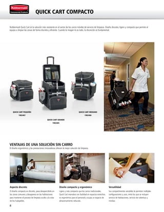 8
VENTAJAS DE UNA SOLUCIÓN SIN CARRO
El diseño ergonómico y las prestaciones innovadoras ofrecen la mejor solución de limpieza.
QUICK CART COMPACTO
Rubbermaid Quick Cart es la solución más resistente en el sector de los carros móviles de servicio de limpieza. Diseño discreto, ligero y compacto que permite al
equipo a limpiar las zonas de forma discreta y eficiente. Cuando la imagen lo es todo, la discreción es fundamental.
QUICK CART PEQUEÑO
1902467
QUICK CART MEDIANO
1902466
QUICK CART GRANDE
1902465
Aspecto discreto
El diseño compacto es discreto, pasa desapercibido en
las zonas comunes y desaparece en las habitaciones
para mantener el proceso de limpieza oculto a la vista
de los huéspedes.
Diseño compacto y ergonómico
Ligero y más compacto que los carros tradicionales,
Quick Cart maniobra con facilidad en espacios estrechos,
es ergonómico para el personal y ocupa un espacio de
almacenamiento reducido.
Versatilidad
Sus compartimentos versátiles le permiten múltiples
configuraciones y usos, entre los que se incluyen
servicio de habitaciones, servicio de cobertura y
minibar.
 