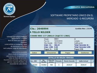 SOFTWARE PROPIETARIO ÚNICO EN EL
MERCADO G-RECUPERA
Software que adapta cualquier
DATA Cliente a nuestra
Base de Datos para gestión y
procesos.
G-RECUPERA es Inteligente, capaz
de sincronizar en tiempo
real cualquier carga de información.
Cobra v3.0 es escalable
desarrollado en exclusividad
para tareas de recuperación en
todas las fases del proceso.
Permitiendo controlar, supervisar y
generar reportes flexibles a la
necesidad de cada cliente.
 