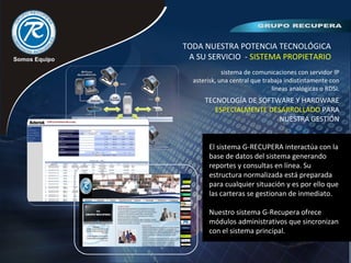 TODA NUESTRA POTENCIA TECNOLÓGICA
A SU SERVICIO - SISTEMA PROPIETARIO
sistema de comunicaciones con servidor IP
asterisk, una central que trabaja indistintamente con
lineas analógicas o RDSI.
TECNOLOGÍA DE SOFTWARE Y HARDWARE
ESPECIALMENTE DESARROLLADO PARA
NUESTRA GESTIÓN
El sistema G-RECUPERA interactúa con la
base de datos del sistema generando
reportes y consultas en línea. Su
estructura normalizada está preparada
para cualquier situación y es por ello que
las carteras se gestionan de inmediato.
Nuestro sistema G-Recupera ofrece
módulos administrativos que sincronizan
con el sistema principal.
 