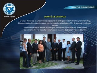 COMITÉ DE GERENCIA
El Grupo Recupera es una empresa especializada en la gestión de Cobranza y Telemarketing.
Disponemos de diversos sistemas de monitoreo automatizado con el fin de asegurar resultados y
calidad.
Localizamos nuestro trabajo en conseguir los mejores resultados con profesionales
experimentados y la más alta Tecnología en Sistemas de Gestión y Contact Center.
 