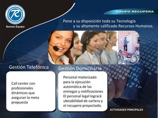 Pone a su disposición toda su Tecnología
y su altamente calificado Recursos Humanos.
Call center con
profesionales
dinámicos que
aseguran la meta
propuesta
Gestión Telefónica
Personal motorizado
para la ejecución
automática de las
entregas y notificaciones
El personal legal logrará
ubicabilidad de cartera y
el recupero proyectado.
Gestión Domiciliaria
 