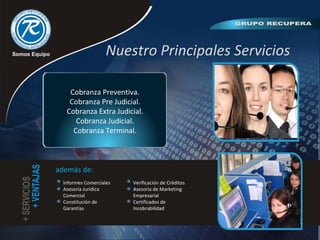 Nuestro Principales Servicios
Cobranza Preventiva.
Cobranza Pre Judicial.
Cobranza Extra Judicial.
Cobranza Judicial.
Cobranza Terminal.
además de:
Informes Comerciales
Asesoría Jurídica
Comercial
Constitución de
Garantías
Verificación de Créditos
Asesoría de Marketing
Empresarial
Certificados de
Incobrabilidad
 