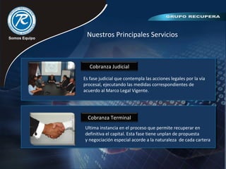 Nuestros Principales Servicios
Cobranza Judicial
Cobranza Terminal
Es fase judicial que contempla las acciones legales por la vía
procesal, ejecutando las medidas correspondientes de
acuerdo al Marco Legal Vigente.
Ultima instancia en el proceso que permite recuperar en
definitiva el capital. Esta fase tiene unplan de propuesta
y negociación especial acorde a la naturaleza de cada cartera
 