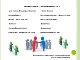 EMPRESAS QUE CONFIAN EN NOSOTROS
- LAB. FARMAC. SAN JOAQUÍN ROXFARMA - GRUPO DELICHEF
- NOTARIA SEKULA - ALEXANDER CALLEGARY – MASTER OF HAIR
- ATELIER CARLOS VIGIL SAC - RIGAL LIMOUSINE PERÚ
- KUSITUNAY - SMILE BRICE
- NOTARIA EDWARD CLARKE - JEMANAVA EIRL
- CENTRO MED. SAN ANTONIO DE PADUA - INMOBILIARIA VENTURA SAC
Nuestros clientes avalan nuestra trayectoria de marcado
éxito en el mercado peruano.
 