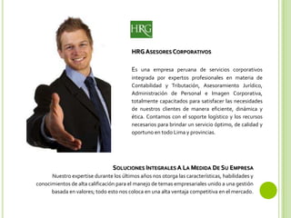 HRG ASESORES CORPORATIVOS
Es una empresa peruana de servicios corporativos
integrada por expertos profesionales en materia de
Contabilidad y Tributación, Asesoramiento Jurídico,
Administración de Personal e Imagen Corporativa,
totalmente capacitados para satisfacer las necesidades
de nuestros clientes de manera eficiente, dinámica y
ética. Contamos con el soporte logístico y los recursos
necesarios para brindar un servicio óptimo, de calidad y
oportuno en todo Lima y provincias.
SOLUCIONES INTEGRALES A LA MEDIDA DE SU EMPRESA
Nuestro expertise durante los últimos años nos otorga las características, habilidades y
conocimientos de alta calificación para el manejo de temas empresariales unido a una gestión
basada en valores; todo est0 nos coloca en una alta ventaja competitiva en el mercado.
 