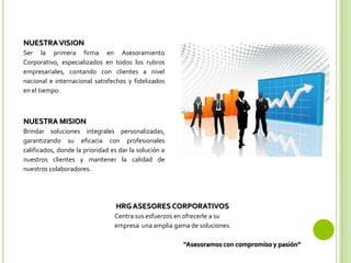 NUESTRAVISION
Ser la primera firma en Asesoramiento
Corporativo, especializados en todos los rubros
empresariales, contando con clientes a nivel
nacional e internacional satisfechos y fidelizados
en el tiempo.
HRG ASESORES CORPORATIVOS
Centra sus esfuerzos en ofrecerle a su
empresa una amplia gama de soluciones.
“Asesoramos con compromiso y pasión”
NUESTRA MISION
Brindar soluciones integrales personalizadas,
garantizando su eficacia con profesionales
calificados, donde la prioridad es dar la solución a
nuestros clientes y mantener la calidad de
nuestros colaboradores.
 
