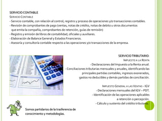 SERVICIOCONTABLE
SERVICIO CONTABLE
- Servicio contable, con relación al control, registro y proceso de operaciones y/o transacciones contables.
- Revisión de comprobantes de pago (ventas, notas de crédito, notas de debito u otros documentos
que emita la compañía, comprobantes de retención, guías de remisión)
- Registro y emisión de libros de contabilidad, oficiales y auxiliares.
- Elaboración de Balance General y Estados Financieros.
-Asesoría y consultoría contable respecto a las operaciones y/o transacciones de la empresa.
SERVICIOTRIBUTARIO:
IMPUESTO A LA RENTA
- Declaraciones del Impuesto a la Renta anual.
-Conciliaciones tributarias mensuales y anuales, identificando las
principales partidas contables, ingresos exonerados,
gastos no deducibles y demás partidas de conciliación.
IMPUESTO GENERAL A LAS VENTAS - IGV
- Declaraciones mensuales del IGV – PDT.
- Identificación de las operaciones aplicables
a retención o percepción.
-Cálculo y sustento del crédito tributario.
Somos partidarios de la trasferencia de
conocimiento y metodologías.
 