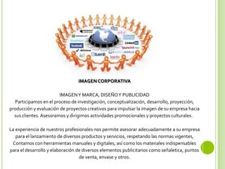 IMAGEN CORPORATIVA
IMAGENY MARCA, DISEÑOY PUBLICIDAD
Participamos en el proceso de investigación, conceptualización, desarrollo, proyección,
producción y evaluación de proyectos creativos para impulsar la imagen de su empresa hacia
sus clientes. Asesoramos y dirigimos actividades promocionales y proyectos culturales.
La experiencia de nuestros profesionales nos permite asesorar adecuadamente a su empresa
para el lanzamiento de diversos productos y servicios, respetando las normas vigentes,
Contamos con herramientas manuales y digitales, así como los materiales indispensables
para el desarrollo y elaboración de diversos elementos publicitarios como señaletica, puntos
de venta, envase y otros.
 