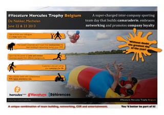 A super-charged inter-company sporting
                                                                           team day that builds camaraderie, embraces
#Vacature Hercules Trophy Belgium

                                                                           networking and promotes company loyalty
De Nekker, Mechelen
June 22 & 23 2013

 Get to know your colleagues
 in a crazy, ‘teamy’ way.

                                                                                                            Without
                                                                                                                           dou bt
               The coolest corporate sport event that revolutionizes the                                   t h e g re a t
                                                                                                                          est day
                          team building & networking market since 1999.                                       of the ye
                                                                                                                            ar!

 Sport has the power to unite and connect
 (business) people from different backgrounds.



                                             Customers who join will be
                                                your customers for life.



 Very popular event with a phenomenal
 91% repeat attendance rate.




w w w. h e r cu l e s t r o p hy. b e                                                           # Va c a t u re H e rc u l e s Tro p hy B e l g i u m


A unique combination of team building, networking, CSR and entertainment.	                       You ’d better be part of it!
 