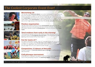 The Coolest Corporate Event Ever!
                                                Networking 2.0
                                                The Hercules Trophy interactive website is our central meeting point for participants and
                                                fans across the globe. It supports the entire concept, guiding your team(s) through the
                                                process, preparation and follow-up with minimum hassle. Our web platform also hooks
                                                up to social media environments such as Facebook, Twitter, Flickr and YouTube. Hercules
                                                Trophy added a whole new dimension to team building and networking. The Hercules vibe
                                                lasts so much longer, because of the loyal online Hercules fan community. Genuine 2.0.

                                                Flawless organization
                                                Hercules Trophy events are famous for their strictly planned organization. From the
                                                registrations at arrival, to the planning of the team activities, the breaks, the catering and
                                                the transport between locations: no waiting queues, continuous amusement and instant
                                                results.

                                                Total madness from early in the morning!
                                                The pumping up Opening Ceremony with professional fitness instructors and all
                                                participants performing the legendary Hercules dance, a crazy flag parade and the
                                                lightening of the Hercules fire. You’ll never forget it!

                                                Fun for teams of 7
                                                All it takes to participate is at least 1 team of 7 motivated people who want to have
                                                outrageous fun. And guess what? You don’t have to be an athlete to compete! What
                                                you need is an original team name, a funny team picture, your favourite team song and a
                                                personal slogan. And to try your utmost to surpass yourself.

                                                Competition: 12 labours of Hercules
                                                All teams compete in 12 extremely awesome sporty challenges in a perfectly planned and
                                                safe environment.

                                                CxO pétanque tournament
                                                In the afternoon, a “pétanque” tournament in real French Riviera style is organized for the
                                                CEOs of the participating companies. The networking highlight of the day!


® H e r cu l e s Tr o p hy. A l l r i g h t s r e s e r ve d .                                                                                   # Va c a t u re H e rc u l e s Tro p hy B e l g i u m
 