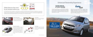 Safety features that react
to any situation before you.
The i10 delivers safety that you can depend on. The active safety of the responsive road-hugging handling and 4-channel anti-lock ABS brakes are complemented
by passive safety that includes pretensioned front seatbelts and dual front airbags for the driver and front passenger. The new clear front and rear light clusters
and side mirror indicator repeaters allow you to see and be seen more clearly. With a rigid and tough body structure, an infrastructure that intelligently absorbs
and diffuses impact to protect the whole passenger area, you can have peace of mind, whatever the conditions.
REVERSE PARKING SENSOR
While the i10 is probably the easiest car you
will ever park, the reverse parking sensor is
mounted in the rear fender and sounds a
warning against hazards you cannot easily see,
making parking even simpler and safer.
DUAL AIR BAGS*
In the unfortunate event of a frontal impact, the
intelligently safe i10 provides dual airbags for
the driver and front passenger.
RIGID SAFETY STRUCTURE
The basis of every modern Hyundai is the rigid
safety structure. Created using computer
dynamics and thoroughly tested to withstand
immense impacts and pressures, this forms
the basic passenger protection cell, as well as
providing an intensely rigid mounting for the
rest of the components. It is light, because we
use the ﬁnest high-strength materials, but
stable. It is the basis not only for the safety of
the i10, but also of its dynamically safe
handling.
ABS WITH EBD*
The i10 features 13inch front disc and large
7inch rear drums. Together with the 4-channel
ABS brake booster and assistant systems,
you'll have the reserves of braking power and
non-skid security.
Pictures are for illustration purposes only. Actual unit may differ. *only for 1.25L high spec model
ENTRY LEVEL CAR
OF THE YEAR
HYUNDAI i10
(1.25ℓ KAPPA)
Crash Test Standard
Enhanced Ownership Experience
Pictures are for illustration purposes only. Actual unit may differ.
24/7 Roadside Assist
1300-13-2000
Discover the world. Be thrilled that the i10 is assured up to 300,000km
or 5 years, whichever is earlier, an exclusive warranty for all Hyundai
users. That means you can drive up to 164 kilometres a day for 5 years
and know that your i10 is taken care of. You can even choose to drive
across the globe up to 7 times! Our bold testament is a testimony of
Hyundai's faith in our vehicles.
Help is at hand with the 24/7 Roadside Assist**. Designed to provide
protection to all Hyundai owners in case of accidents, vehicle
breakdown, parts malfunction or even a flat tyre. Roadside Assist will
provide you with the assistance needed, in terms of on-the-site repair
or FREE towing services. Here we present you, the ultimate freedom
to roam with a peace of mind like never before. What's more, it's
FREE with your first year of ownership.
Programme
** Refer to the Hyundai Safe Drive 24/7 Roadside Assist Programme
leaflet for more details regarding this programme.
PA-1148/3P
 