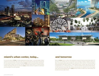 2. B R I C K E L L F I N A N C I A L D I S T R I C T




                                                                                                                                                                                                                                                                                                  6. BRICKELL CITICENTRE                  7. P R O P O S E D R E S O R T S W O R L D M I A M I ( G E N T I N G /A R Q U I T E C TO N I C A )




1. A D R I E N N E A R S H T C E N T E R F O R T H E P E R F O R M I N G A R T S O F M I A M I - DA D E C O U N T Y                                            3. BRICKELL FINANCIAL DISTRICT




                                                                                                                                                                                                                                                                      8. MIAMI TUNNEL ON DOGE ISL AND              9.   DESIGN DISTRICT




4. M I DTO W N                                                                                                        5 . W Y N W O O D K I TC H E N & B A R                                                           10 . P R O P O S E D M I A M I A R T M U S E U M AT M U S E U M PA R K




miami’s urban center, today...                                                                                                                                                                                        and tomorrow
It’s not only the creativity of iconbay’s immediate neighborhood that makes it special – it’s the whole of Miami. Amazing                                                                                             Along with iconbay, there are a number of other developments coming to the Downtown Biscayne Bay waterfront. On
expressions of world class theatre, ballet, opera, music, and more, take the stage at The Arsht Center for the Performing                                                                                             the horizon is the new Museum Park, the new permanent home of the Miami Art Museum, designed by Herzog & de
Arts, only a few blocks to the south. To the east, just beyond iconbay’s windows, is the dazzling skyline of Miami Beach,                                                                                             Meuron, and a bayside sculpture garden that reflects the creative spirit of Miami’s Downtown. In the planning stages is
its colorful Art Deco influences, and its all-new Frank Gehry-designed New World Symphony. As Downtown Brickell                                                                                                       the proposed Resorts World Miami, a $3 billion, 10 million square foot casino, convention center, hotel, and more, with
continues to take shape as the urban core of the future, iconbay is perfectly positioned to experience the sophisticated                                                                                              an elevated beach and a 3 mile bayfront promenade. In a short time, the Brickell area will welcome Brickell CitiCentre,
and exciting lifestyle of this premier destination.                                                                                                                                                                   4.6 million square feet of top-end retail, office, residential, and hotel space that is expected to be the country’s largest
                                                                                                                                                                                                                      urban mixed-use LEED development project. iconbay will be just moments from Miami’s future, while providing a calm
                                                                                                                                                                                                                      and restful sanctuary for ideas to flourish.
 