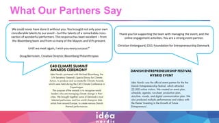 What Our Partners Say
“We could never have done it without you. You broughtnot only your own
considerabletalents to our event – but the talents of a remarkablecross-
section of wonderfulperformers. Theresponsehas been excellent – from
the Bloomberg team and from so many of the Mayors and VIPspresent.
Until wemeet again, I wish you every success!”
Doug Bernstein, CreativeDirector, Bloomberg Philanthropies
Thank you for supporting the team with managing the event, and the
online engagement activities. You are a strong eventpartner.
Christian Vintergaard, CEO, Foundation for Entrepreneurship Denmark.
 