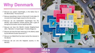 ✓ Because our capital- Copenhagen, is the Safest City in
the World 2021- The Economist
✓ Because everything is closer in Denmark! It only takes 15
minutes from Copenhagen airportto the city center.
✓ Because we are Sustainable! Copenhagen has the
Worlds’ most ambitious climate policies with a goal of
beingthe first carbon neutral capital by2025.
✓ Because we have the World’s Coolest Neighborhood
2021, ‘Nørrebro’in Copenhagen.TimeOut Magazine
✓ Because we have the best restaurant in the World, voted
by the Michelin Guide! Geranium***
✓ Because our Waterfront has been named the cleanest in
the World.
✓ Because we are one the Happiest country in the
World☺
Why Denmark
 