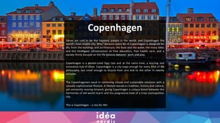 Copenhagen
Danes are said to be the happiest people in the world, and Copenhagen the
world’s most livable city. Why? Because every bit of Copenhagen is designed for
life, from the buildings and architecture, the food and the water, the many bikes
and the intelligent infrastructure to free education, free health care, and a
society firmly focused on the life balance between work and play.
Copenhagen is a pocket-sized fairy tale and at the same time, a buzzing and
innovative hub of ideas. Copenhagen is a city large enough for every kind of life
philosophy, but small enough to bicycle from one end to the other in twenty
minutes.
The Copenhageners excel in combining simple and sustainable solutions with a
casually sophisticated lifestyle. A lifestyle based on tradition, history and culture,
yet constantly moving forward, giving Copenhagen a unique blend between the
harmonies of old-world charm and the progressive beat of a truly cosmopolitan
city.
This is Copenhagen - a city for life!
Click to add text
 