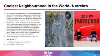 Coolest Neighbourhood in the World- Nørrebro
• Did you know that TimeOut-Magazine has awarded Noerrebro
with the tittle of the Coolest Neighborhood in the World- 2021?
Noerrebro is a hip, multicultural neighborhood, popular with
students and creative types. From kebab joints and indie shops
to the design boutique stores and Michelin star restaurants.
• The guide will walk the group along the greatest spots of the
district, the Instagram world famous spot- Superkilen, the Red
square, the charming street of Blågårsgade and the hippest
area of Steffansgade with its little Danish boutiques selling
handcraft goods. Maybe you would like to add a graffiti
workshop? There will be a visit to Noerrebro brewery for beer
tasting, brewery visit and lunch. Guests will enjoy a typical
Danish lunch- Smorrebrod, open faced sandwich.
• Duration: From 3 hours. Capacity per guide up to 23 pax.
• Why We Love it?
✓ It is the Coolest Neighborhood in the World!
✓ Pure immersion amongst locals.
 
