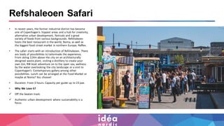 Refshaleoen Safari
• In recent years, the former industrial district has become
one of Copenhagen’s hippest areas and a hub for creativity,
alternative urban development, festivals and a great
variety of foods from various backgrounds. Refshaleoen
hosts the best restaurant in the world, Noma, as well as
the biggest food street market in northern Europe, Reffen.
• The safari starts with an introduction of Refshaleoen. There
are loads of possibilities to tailormade the experience,
From skiing 124m above the city on an architecturally
designed waste plant, visiting a distillery to create your
own Gin, RIB boat adventure on to the open sea, wellness
by the water overlooking the city landscape or a visit to
Copenhagen’s Contemporary gallery among other
possibilities. Lunch can be arranged at the Food Market or
maybe at Noma? You choose!
• Duration: From 3 hours. Capacity per guide up to 23 pax.
• Why We Love it?
✓ Off the beaten track.
✓ Authentic urban development where sustainability is a
focus.
 