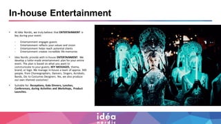 In-house Entertainment
• At Idéa Nordic, we truly believe that ENTERTAINMENT is
key during your event:
- Entertainment engages guests
- Entertainment reflects your values and vision
- Entertainment helps reach potential clients
- Entertainment creates incredible life memories
• Idea Nordic provide with in-house ENTERTAINMENT. We
develop a tailor-made entertainment plan for your entire
event. The plan is based on what you want to
communicate to your guests; KEY MESSAGES, theme,
brand, or logo. We manage in-house a team of approx. 300
people, from Choreographers, Dancers, Singers, Acrobats,
Bands, DJs to Costumes Designers. Yes, we also produce
our own themed costumes!
• Suitable for: Receptions, Gala Dinners, Lunches,
Conferences, during Activities and Workshops, Product
Launches.
 