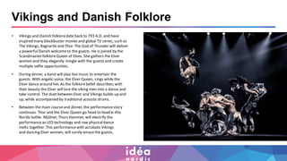 Vikings and Danish Folklore
• Vikings and Danish folkloredate back to 793 A.D. and have
inspired many blockbuster movies and global TV series, such as
The Vikings, Ragnarök and Thor. The God of Thunder will deliver
a powerfulDanish welcometo the guests. He is joined by the
Scandinavian folkloreQueen of Elves. She gathers the Elver
women and they elegantly mingle with the guests and create
multiple selfie opportunities.
• During dinner, a band will play live music to entertain the
guests. With angelic voice, the Elver Queen, sings while the
Elver dance around her. As the folklorebelief describes; with
their beauty the Elver will lure the viking men into a dance and
take control. The duet between Elver and Vikings builds up and
up, while accompanied by traditional acoustic drums.
• Between the main courseand dinner, the performancestory
continues. Thor and the Elver Queen go head to headin this
Nordic battle. Mjölner, Thors Hammer, will electrify the
performanceas LED technology and raw physicaldance
melts together. This performancewith acrobatic Vikings
and dancing Elver women, will surely amazethe guests.
 