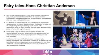 Fairy tales-Hans Christian Andersen
➢ Hans Christian Andersen is Denmark’s most famous storyteller, having written
plays, novels, poems and his beloved fairytales. His fairytales has been
translated into 125 different languages, and the most successful animated movies
of all time; Frozen and The Little Mermaid.
➢ H.C. Andersen will welcome and guide your guests through his magical world
,while introducing his different fairytale characters. The Steadfast Tin Soldier and
The Uckly Duckling will mingle with the guests for multiple selfie
opportunities. During the tour of the venue, the ‘Snow Queen’ will create a short
pop-up performance to surprise the guests.
➢ During dinner, a band will play live music to entertain the guests. The
talented lead singer will perform as the Little Mermaid, and play a mix of jazz
and contemporary music, the accompanying musicians will play piano and
brass instruments.
• H.C. Andersen fell in love with Tivoli Gardens and was inspired by the
beautiful performances from Harlequin and Columbine on the Peacock Stage. The
ballet duo will perform an elegant dance performance between the main course
and dessert. A Peacock performer from Tivoli Gardens will join the duet for a
‘wow’ moment finale to the show.
 