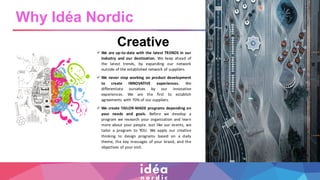 Creative
✓ We are up-to-date with the latest TRENDS in our
industry and our destination. We keep ahead of
the latest trends, by expanding our network
outside of the established network of suppliers.
✓ We never stop working on product development
to create INNOVATIVE experiences. We
differentiate ourselves by our innovative
experiences. We are the first to establish
agreements with 70% of our suppliers.
✓ We create TAILOR-MADE programs depending on
your needs and goals. Before we develop a
program we research your organization and learn
more about your people. Just like our events, we
tailor a program to YOU. We apply our creative
thinking to design programs based on a daily
theme, the key messages of your brand, and the
objectives of your visit.
Why Idéa Nordic
 