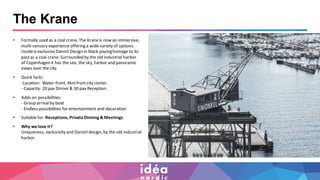 The Krane
• Formally used as a coal crane, The Kraneis now an immersive,
multi-sensory experience offering a wide variety of options.
Insideis exclusive Danish Design in black payinghomage to its
pastas a coal crane. Surrounded by the old industrial harbor
of Copenhagen it has the sea, the sky, harbor and panoramic
views over the city.
• Quick facts:
-Location: Water-front, 4kmfromcity center.
- Capacity: 20 pax Dinner & 30 pax Reception.
• Adds on possibilities:
- Group arrivalby boat
- Endless possibilities for entertainment and decoration
• Suitable for:Receptions, PrivateDinning & Meetings
• Why we love it?
Uniqueness, exclusivity and Danish design, by the old industrial
harbor.
 